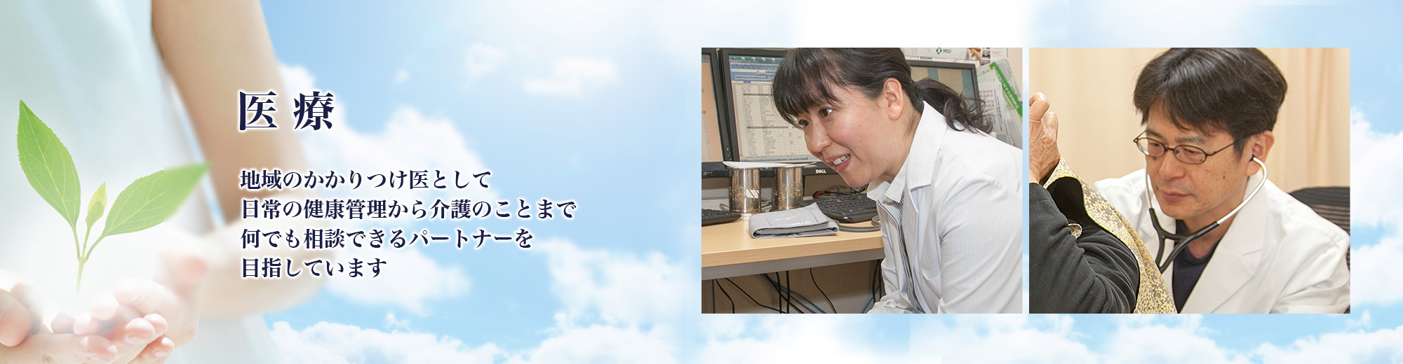 医療：地域のかかりつけ医として日常の健康管理から介護のことまで何でも相談できるパートナーを目指しています