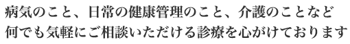 病気のこと、日常の健康管理のこと、介護のことなど<br>何でも気軽にご相談いただける診療を心がけております