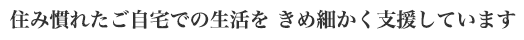 住み慣れたご自宅での生活をきめ細かく支援しています