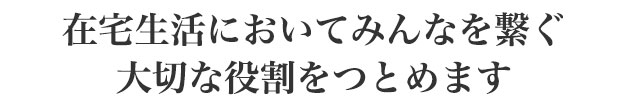 在宅生活においてみんなを繋ぐ、大切な役割をつとめます