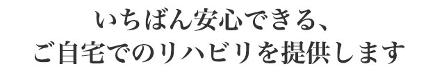 いちばん安心できる、ご自宅でのリハビリを提供します