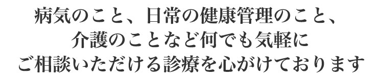 病気のこと、日常の健康管理のこと、介護のことなど<br>何でも気軽にご相談いただける診療を心がけております