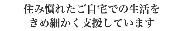 住み慣れたご自宅での生活をきめ細かく支援しています