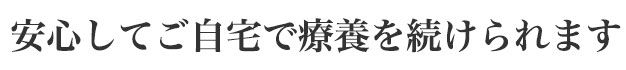 安心してご自宅で療養を続けられます